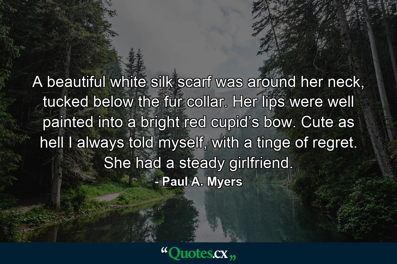 A beautiful white silk scarf was around her neck, tucked below the fur collar. Her lips were well painted into a bright red cupid’s bow. Cute as hell I always told myself, with a tinge of regret. She had a steady girlfriend. - Quote by Paul A. Myers