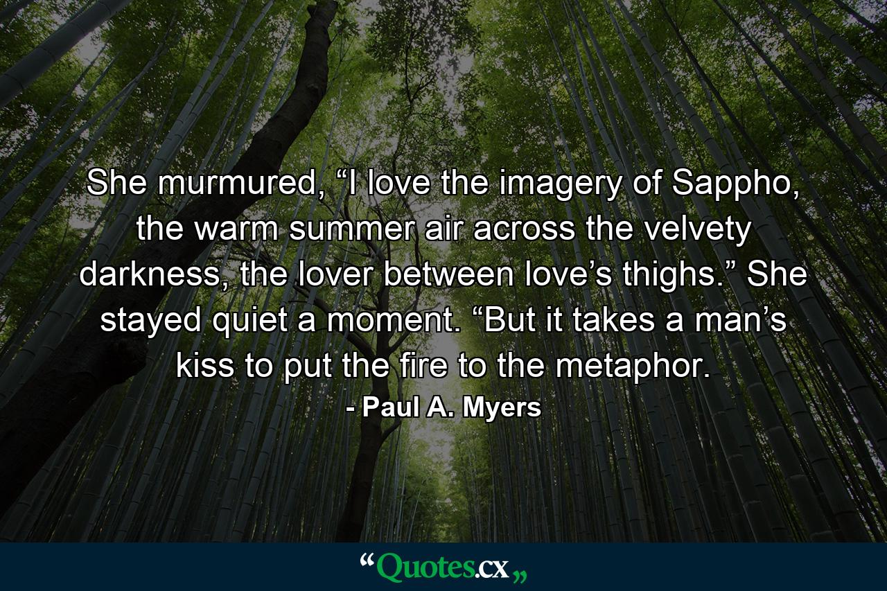 She murmured, “I love the imagery of Sappho, the warm summer air across the velvety darkness, the lover between love’s thighs.” She stayed quiet a moment. “But it takes a man’s kiss to put the fire to the metaphor. - Quote by Paul A. Myers