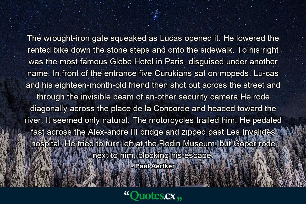 The wrought-iron gate squeaked as Lucas opened it. He lowered the rented bike down the stone steps and onto the sidewalk. To his right was the most famous Globe Hotel in Paris, disguised under another name. In front of the entrance five Curukians sat on mopeds. Lu-cas and his eighteen-month-old friend then shot out across the street and through the invisible beam of an-other security camera.He rode diagonally across the place de la Concorde and headed toward the river. It seemed only natural. The motorcycles trailed him. He pedaled fast across the Alex-andre III bridge and zipped past Les Invalides hospital. He tried to turn left at the Rodin Museum, but Goper rode next to him, blocking his escape. - Quote by Paul Aertker