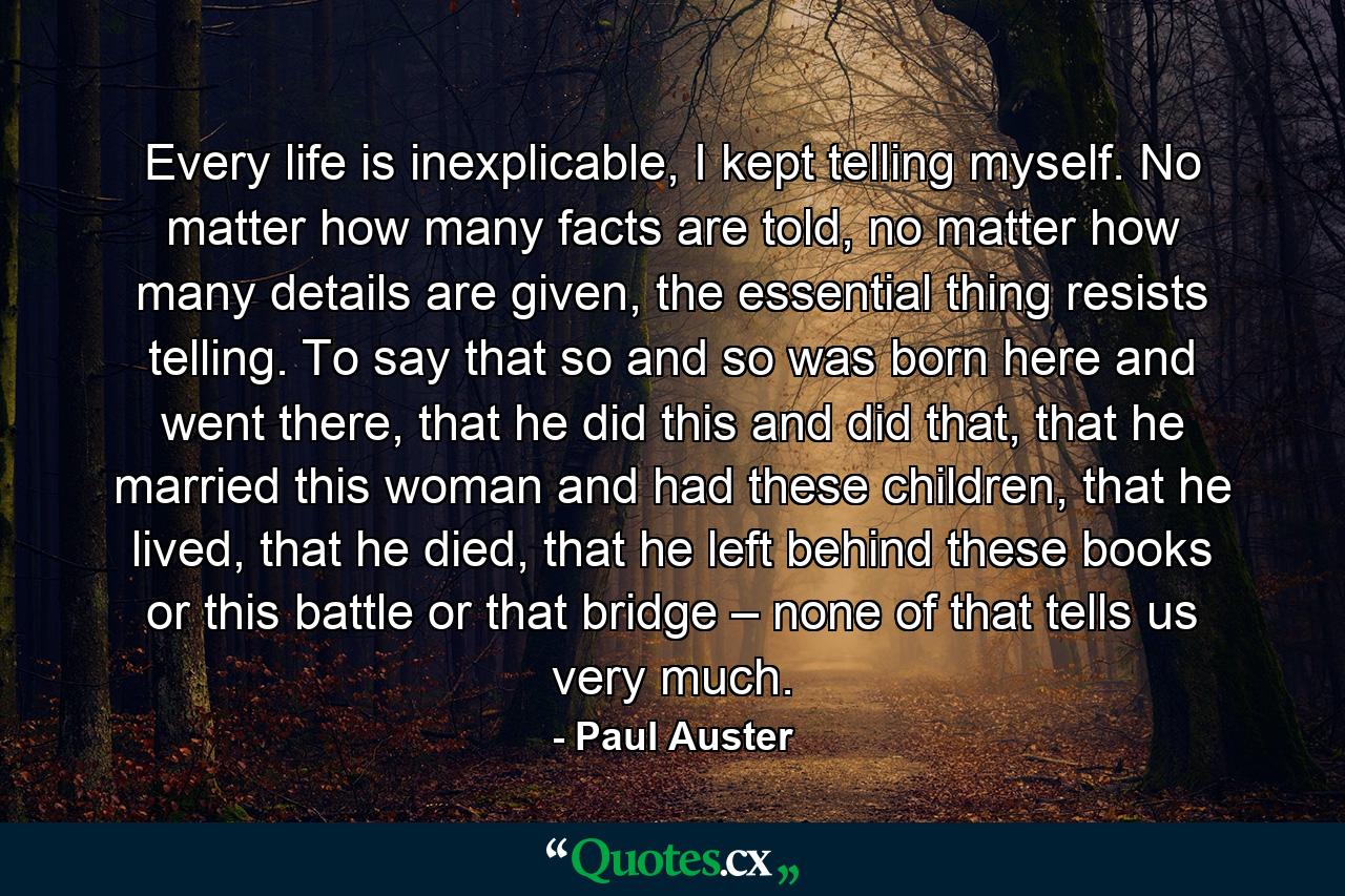 Every life is inexplicable, I kept telling myself. No matter how many facts are told, no matter how many details are given, the essential thing resists telling. To say that so and so was born here and went there, that he did this and did that, that he married this woman and had these children, that he lived, that he died, that he left behind these books or this battle or that bridge – none of that tells us very much. - Quote by Paul Auster