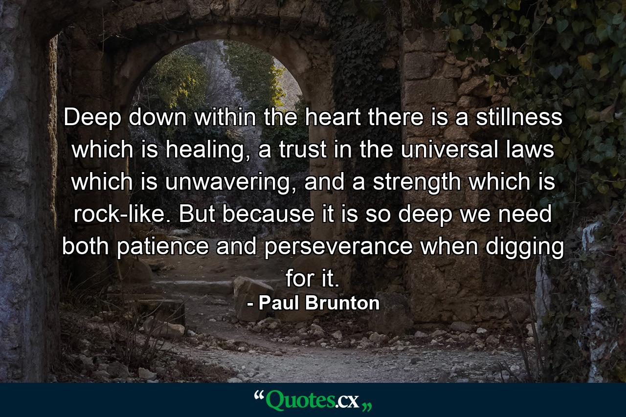 Deep down within the heart there is a stillness which is healing, a trust in the universal laws which is unwavering, and a strength which is rock-like. But because it is so deep we need both patience and perseverance when digging for it. - Quote by Paul Brunton