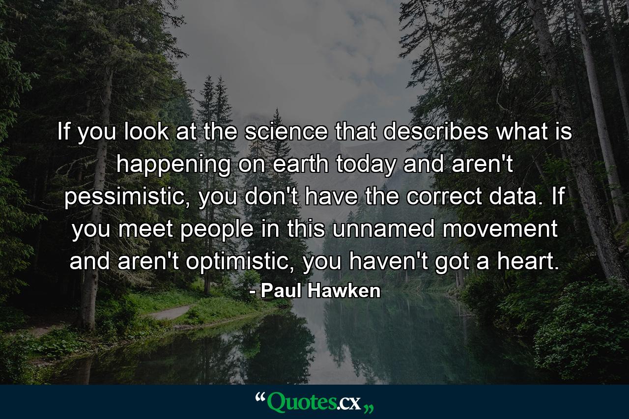 If you look at the science that describes what is happening on earth today and aren't pessimistic, you don't have the correct data. If you meet people in this unnamed movement and aren't optimistic, you haven't got a heart. - Quote by Paul Hawken