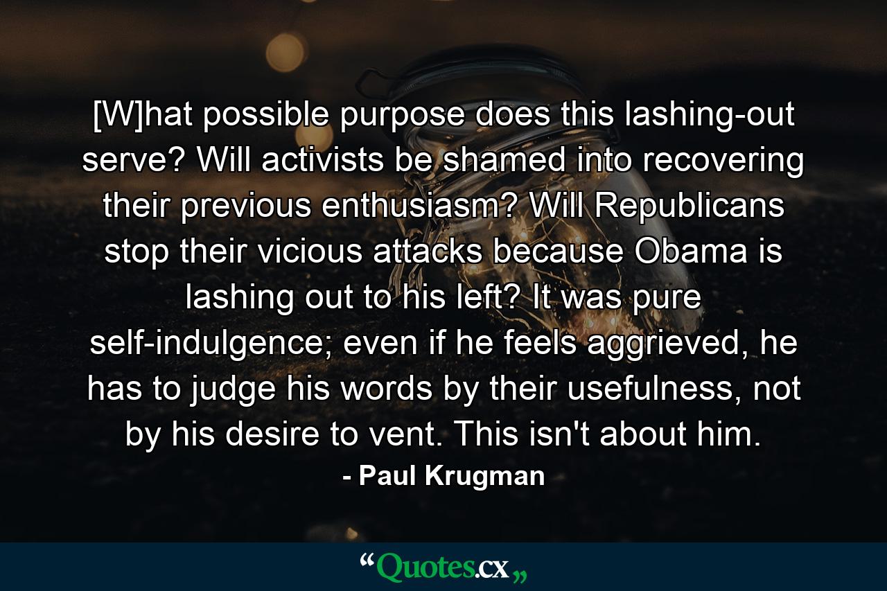 [W]hat possible purpose does this lashing-out serve? Will activists be shamed into recovering their previous enthusiasm? Will Republicans stop their vicious attacks because Obama is lashing out to his left? It was pure self-indulgence; even if he feels aggrieved, he has to judge his words by their usefulness, not by his desire to vent. This isn't about him. - Quote by Paul Krugman