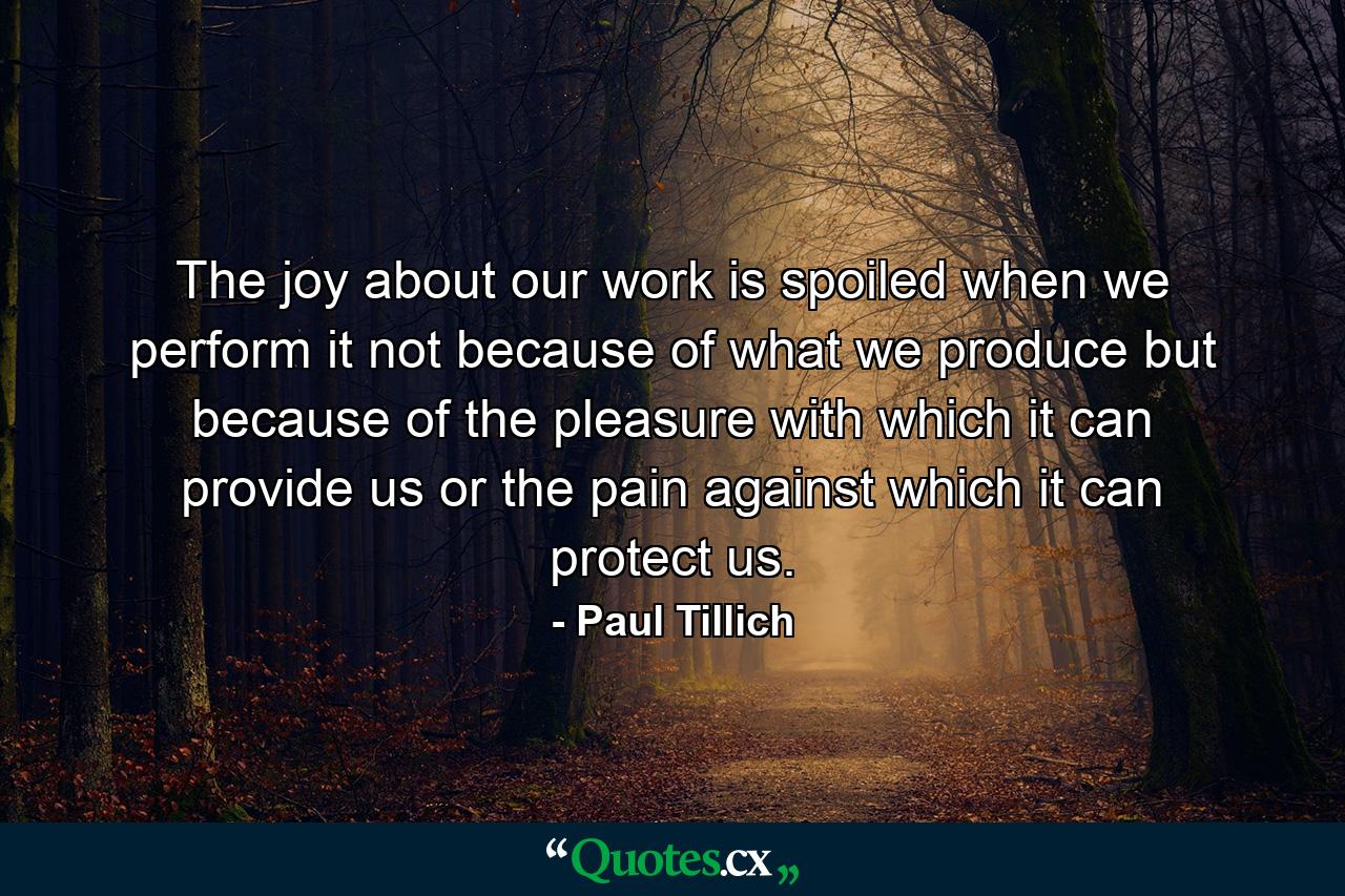 The joy about our work is spoiled when we perform it not because of what we produce but because of the pleasure with which it can provide us  or the pain against which it can protect us. - Quote by Paul Tillich