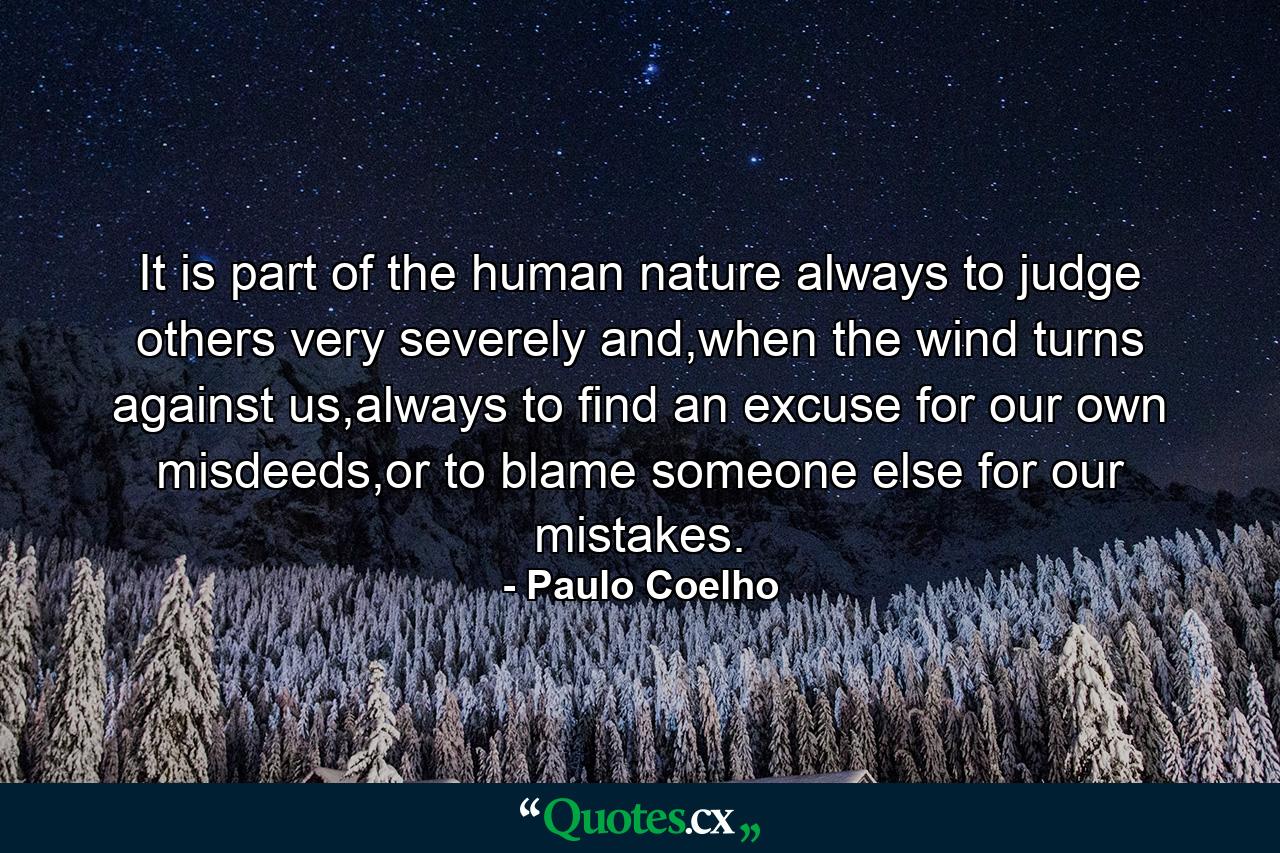 It is part of the human nature always to judge others very severely and,when the wind turns against us,always to find an excuse for our own misdeeds,or to blame someone else for our mistakes. - Quote by Paulo Coelho