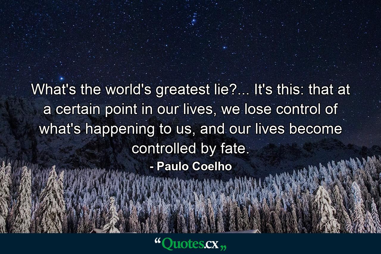 What's the world's greatest lie?... It's this: that at a certain point in our lives, we lose control of what's happening to us, and our lives become controlled by fate. - Quote by Paulo Coelho