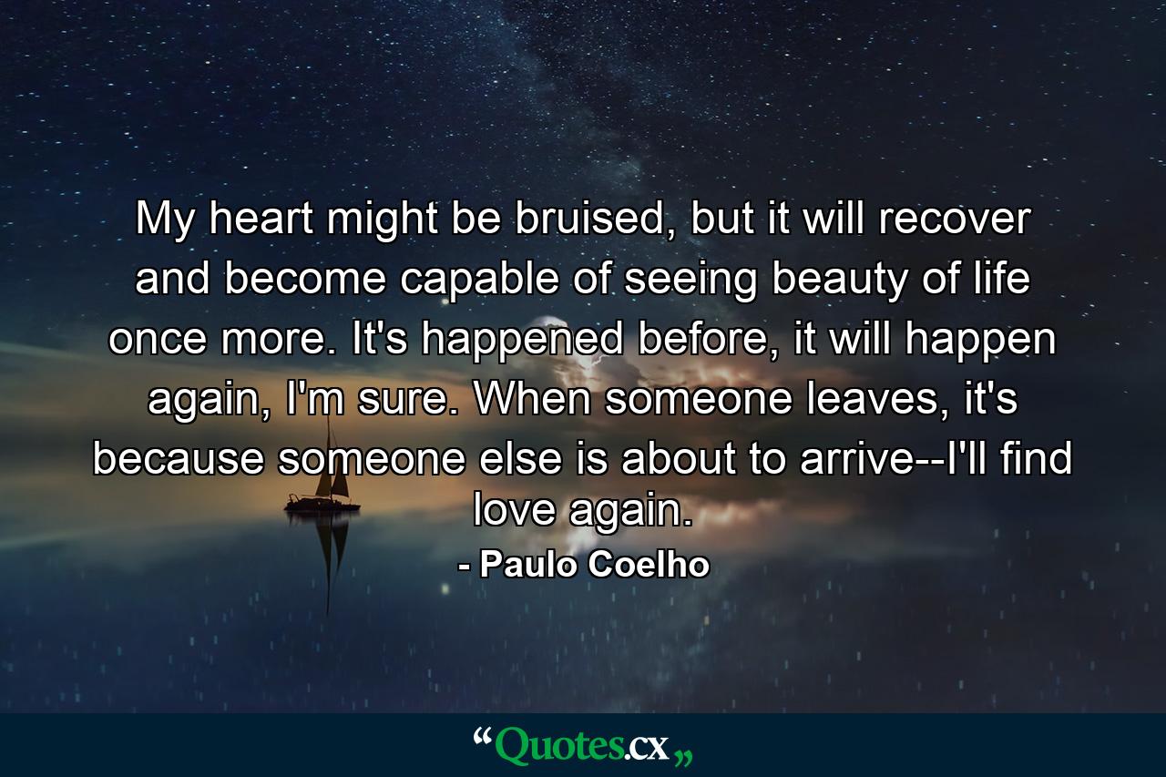 My heart might be bruised, but it will recover and become capable of seeing beauty of life once more. It's happened before, it will happen again, I'm sure. When someone leaves, it's because someone else is about to arrive--I'll find love again. - Quote by Paulo Coelho