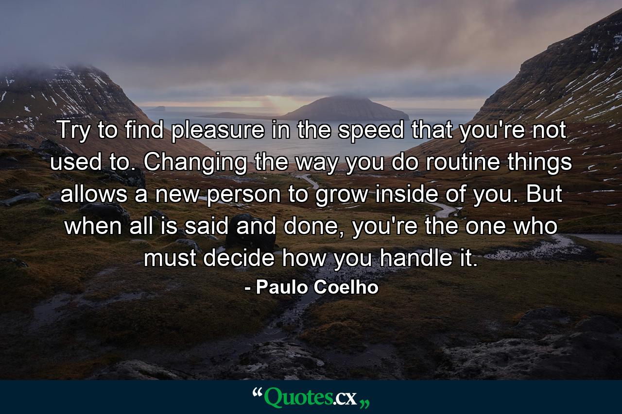 Try to find pleasure in the speed that you're not used to. Changing the way you do routine things allows a new person to grow inside of you. But when all is said and done, you're the one who must decide how you handle it. - Quote by Paulo Coelho