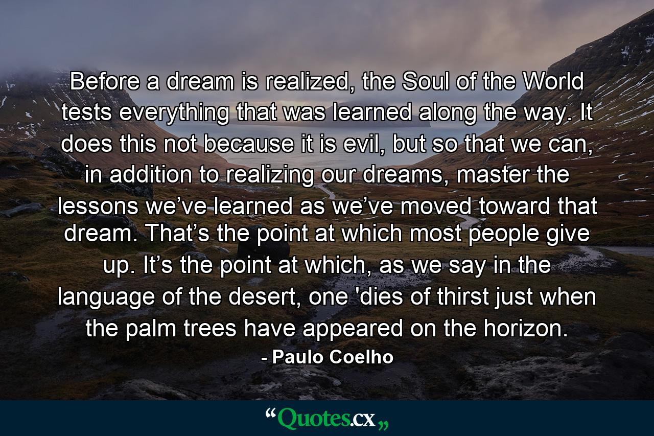 Before a dream is realized, the Soul of the World tests everything that was learned along the way. It does this not because it is evil, but so that we can, in addition to realizing our dreams, master the lessons we’ve learned as we’ve moved toward that dream. That’s the point at which most people give up. It’s the point at which, as we say in the language of the desert, one 'dies of thirst just when the palm trees have appeared on the horizon. - Quote by Paulo Coelho