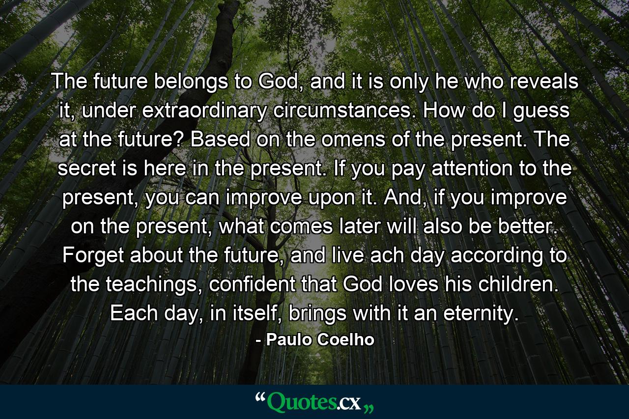 The future belongs to God, and it is only he who reveals it, under extraordinary circumstances. How do I guess at the future? Based on the omens of the present. The secret is here in the present. If you pay attention to the present, you can improve upon it. And, if you improve on the present, what comes later will also be better. Forget about the future, and live ach day according to the teachings, confident that God loves his children. Each day, in itself, brings with it an eternity. - Quote by Paulo Coelho