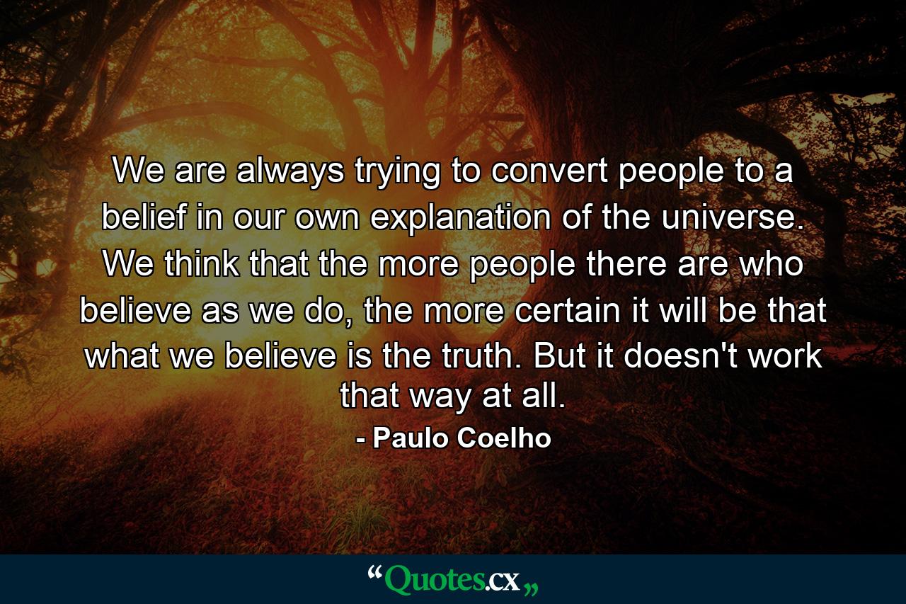 We are always trying to convert people to a belief in our own explanation of the universe. We think that the more people there are who believe as we do, the more certain it will be that what we believe is the truth. But it doesn't work that way at all. - Quote by Paulo Coelho