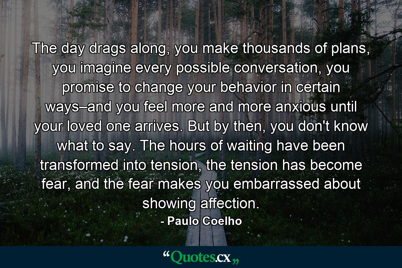 The day drags along, you make thousands of plans, you imagine every possible conversation, you promise to change your behavior in certain ways–and you feel more and more anxious until your loved one arrives. But by then, you don't know what to say. The hours of waiting have been transformed into tension, the tension has become fear, and the fear makes you embarrassed about showing affection. - Quote by Paulo Coelho