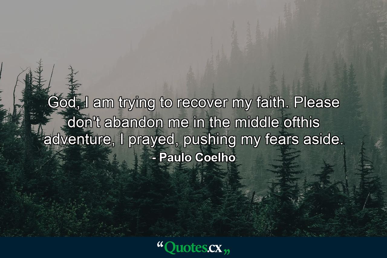 God, I am trying to recover my faith. Please don't abandon me in the middle ofthis adventure, I prayed, pushing my fears aside. - Quote by Paulo Coelho