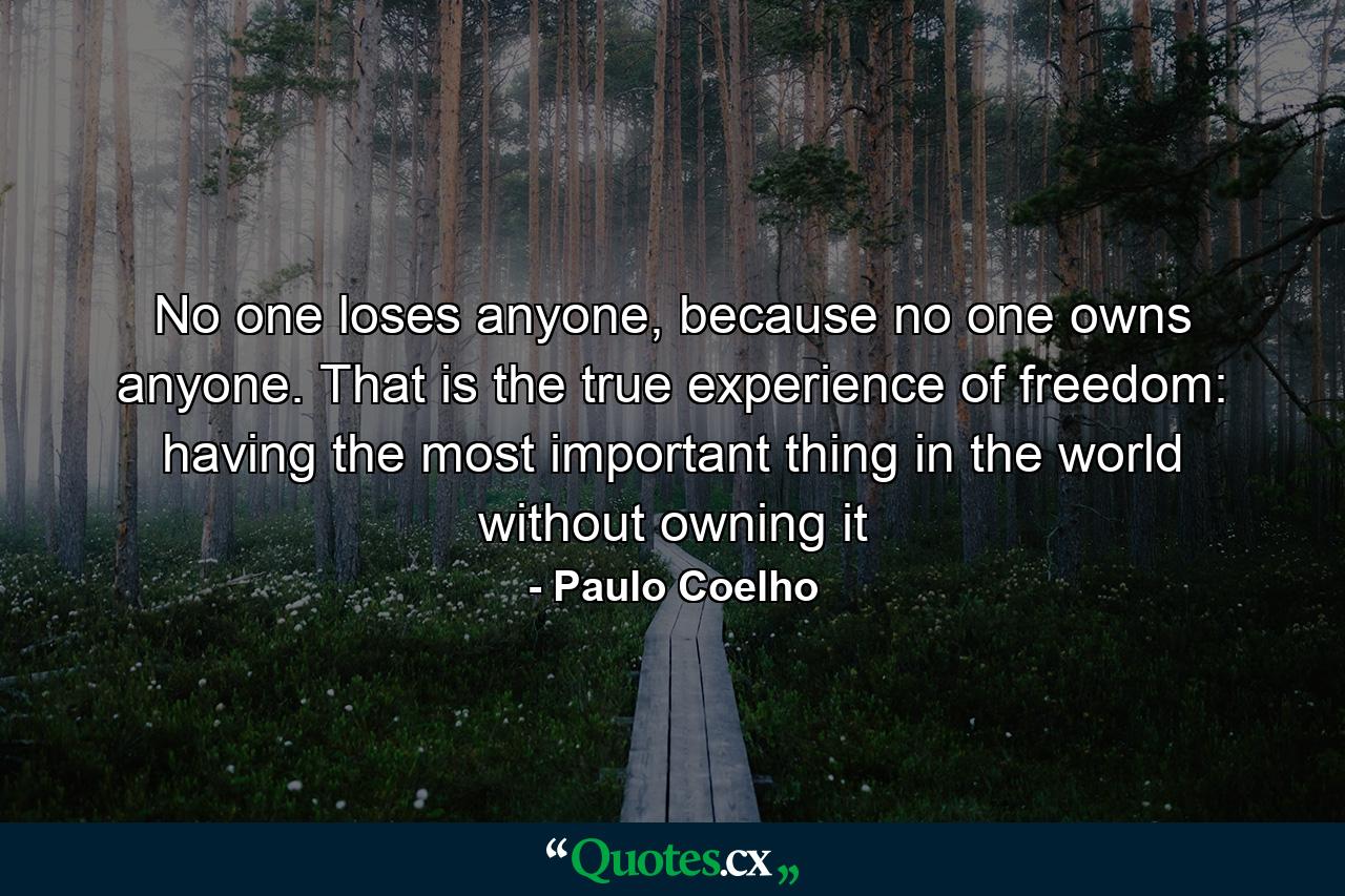 No one loses anyone, because no one owns anyone. That is the true experience of freedom: having the most important thing in the world without owning it - Quote by Paulo Coelho