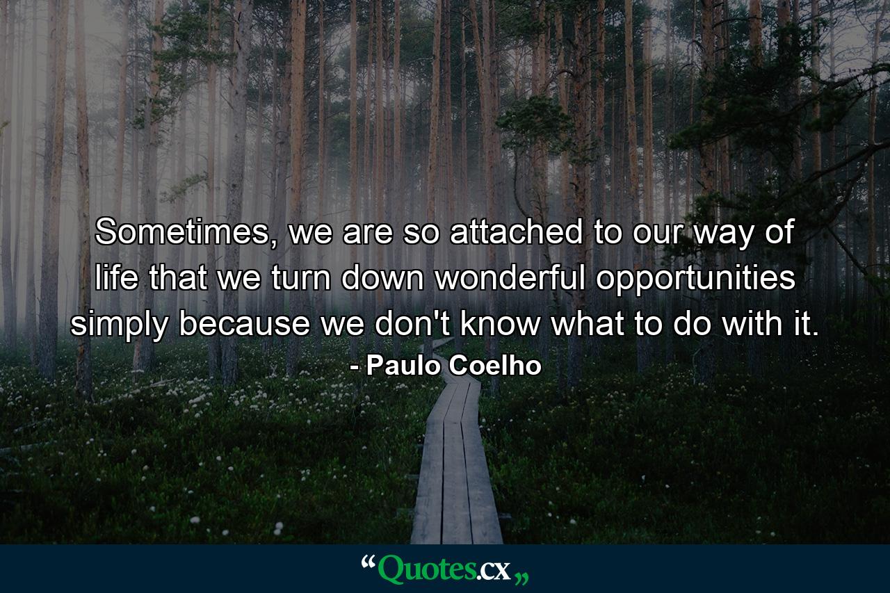 Sometimes, we are so attached to our way of life that we turn down wonderful opportunities simply because we don't know what to do with it. - Quote by Paulo Coelho