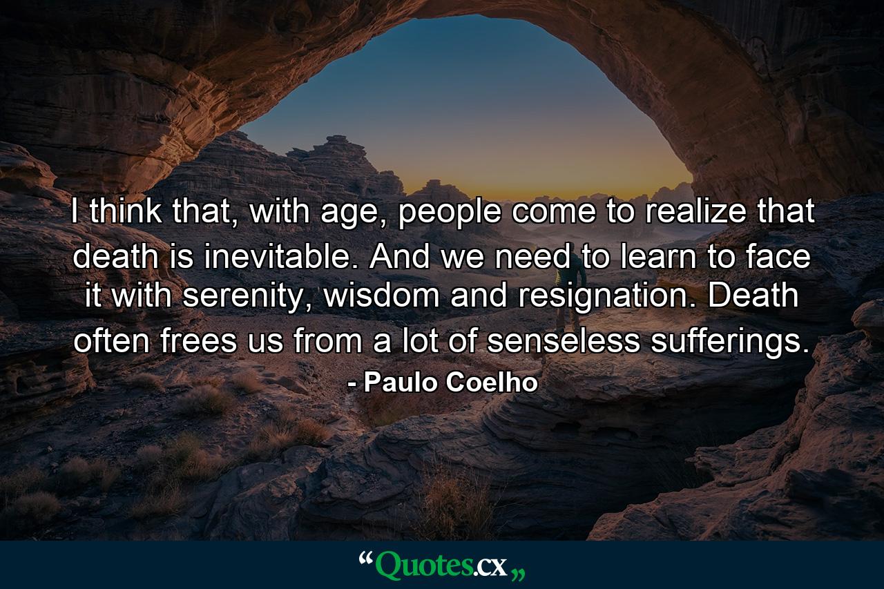 I think that, with age, people come to realize that death is inevitable. And we need to learn to face it with serenity, wisdom and resignation. Death often frees us from a lot of senseless sufferings. - Quote by Paulo Coelho