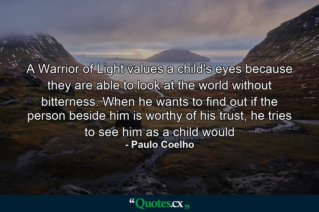 A Warrior of Light values a child's eyes because they are able to look at the world without bitterness. When he wants to find out if the person beside him is worthy of his trust, he tries to see him as a child would - Quote by Paulo Coelho