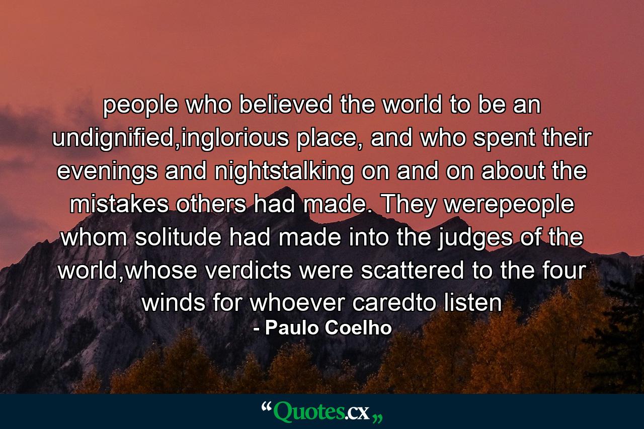 people who believed the world to be an undignified,inglorious place, and who spent their evenings and nightstalking on and on about the mistakes others had made. They werepeople whom solitude had made into the judges of the world,whose verdicts were scattered to the four winds for whoever caredto listen - Quote by Paulo Coelho