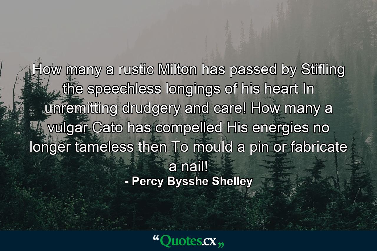 How many a rustic Milton has passed by  Stifling the speechless longings of his heart  In unremitting drudgery and care! How many a vulgar Cato has compelled His energies  no longer tameless then  To mould a pin  or fabricate a nail! - Quote by Percy Bysshe Shelley