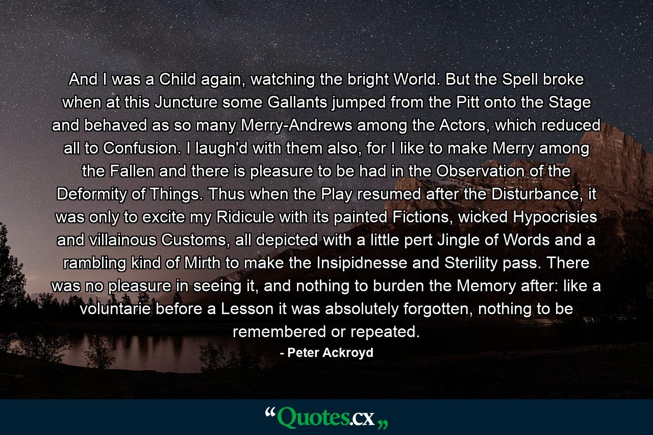 And I was a Child again, watching the bright World. But the Spell broke when at this Juncture some Gallants jumped from the Pitt onto the Stage and behaved as so many Merry-Andrews among the Actors, which reduced all to Confusion. I laugh'd with them also, for I like to make Merry among the Fallen and there is pleasure to be had in the Observation of the Deformity of Things. Thus when the Play resumed after the Disturbance, it was only to excite my Ridicule with its painted Fictions, wicked Hypocrisies and villainous Customs, all depicted with a little pert Jingle of Words and a rambling kind of Mirth to make the Insipidnesse and Sterility pass. There was no pleasure in seeing it, and nothing to burden the Memory after: like a voluntarie before a Lesson it was absolutely forgotten, nothing to be remembered or repeated. - Quote by Peter Ackroyd