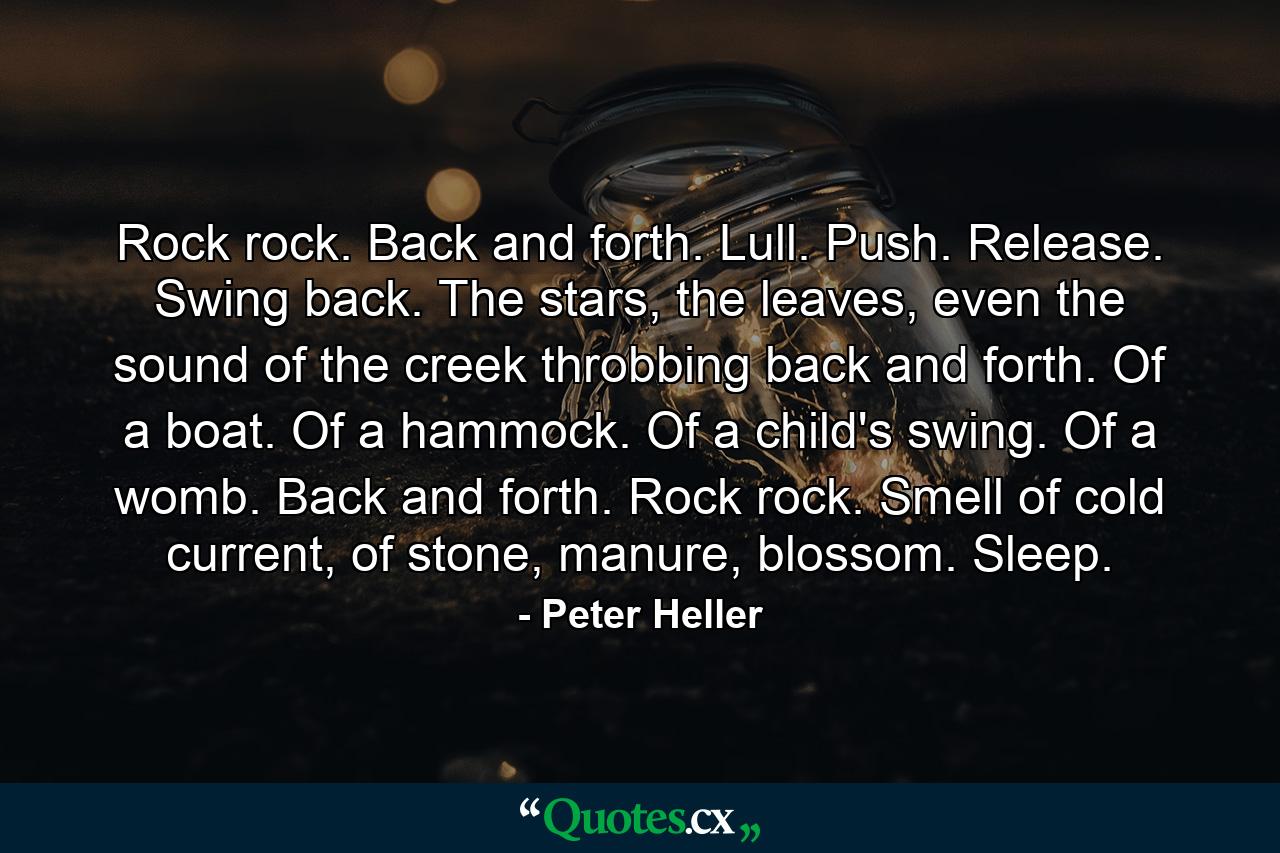 Rock rock. Back and forth. Lull. Push. Release. Swing back. The stars, the leaves, even the sound of the creek throbbing back and forth. Of a boat. Of a hammock. Of a child's swing. Of a womb. Back and forth. Rock rock. Smell of cold current, of stone, manure, blossom. Sleep. - Quote by Peter Heller