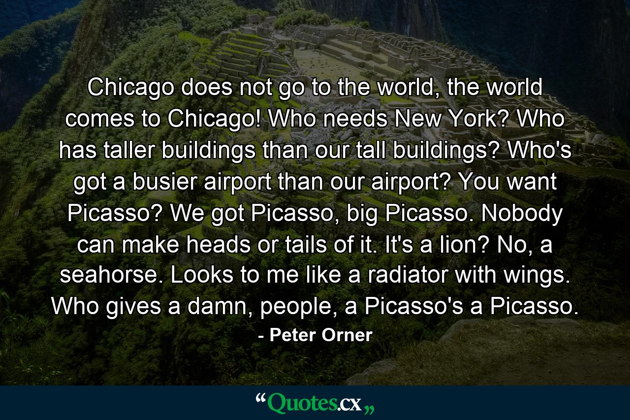 Chicago does not go to the world, the world comes to Chicago! Who needs New York? Who has taller buildings than our tall buildings? Who's got a busier airport than our airport? You want Picasso? We got Picasso, big Picasso. Nobody can make heads or tails of it. It's a lion? No, a seahorse. Looks to me like a radiator with wings. Who gives a damn, people, a Picasso's a Picasso. - Quote by Peter Orner