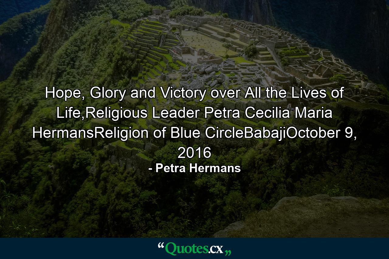 Hope, Glory and Victory over All the Lives of Life,Religious Leader Petra Cecilia Maria HermansReligion of Blue CircleBabajiOctober 9, 2016 - Quote by Petra Hermans