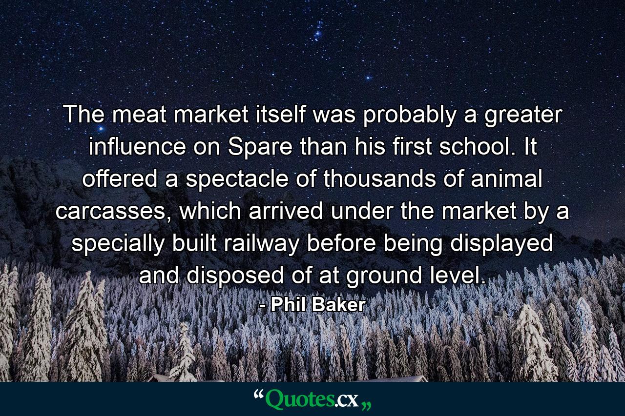 The meat market itself was probably a greater influence on Spare than his first school. It offered a spectacle of thousands of animal carcasses, which arrived under the market by a specially built railway before being displayed and disposed of at ground level. - Quote by Phil Baker