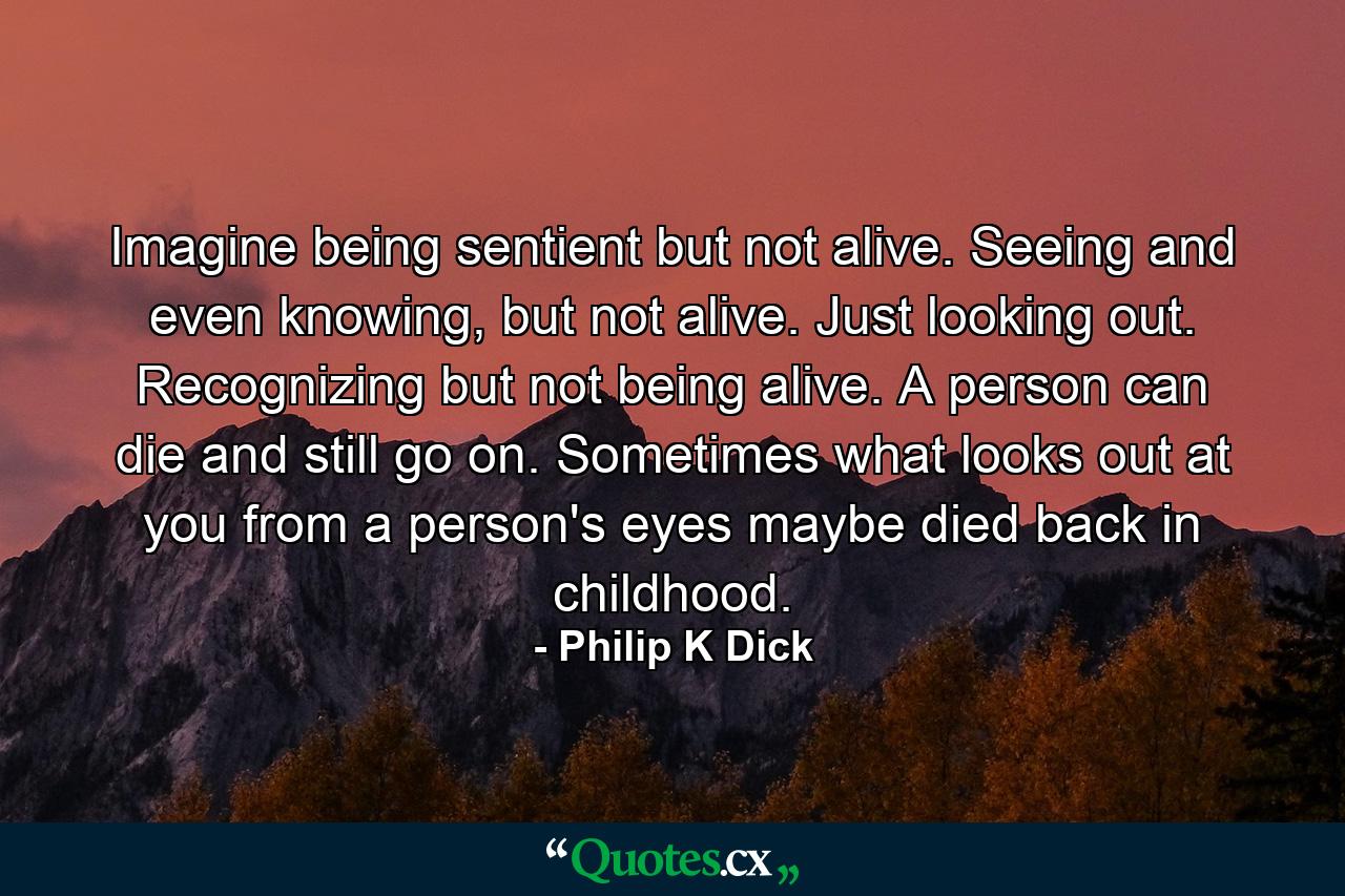 Imagine being sentient but not alive. Seeing and even knowing, but not alive. Just looking out. Recognizing but not being alive. A person can die and still go on. Sometimes what looks out at you from a person's eyes maybe died back in childhood. - Quote by Philip K Dick