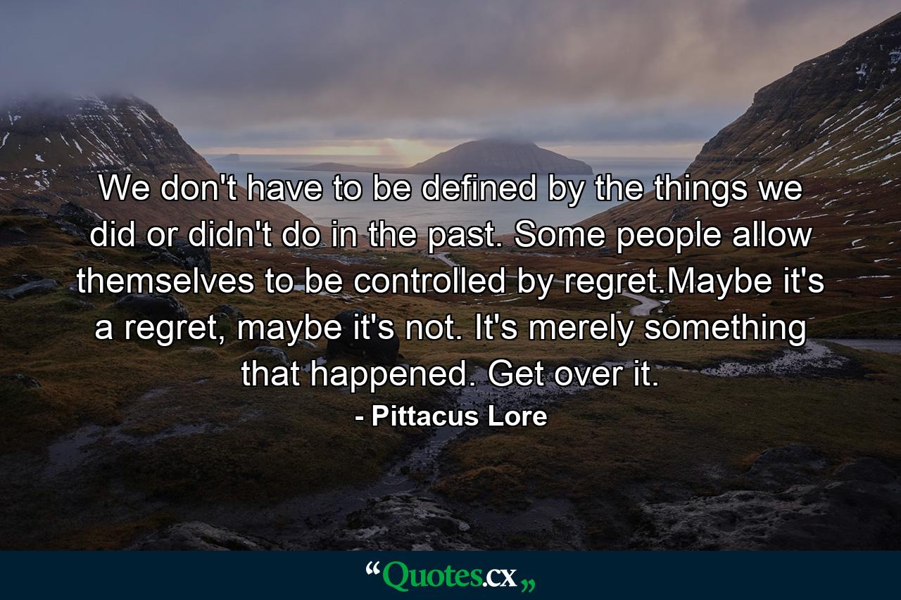 We don't have to be defined by the things we did or didn't do in the past. Some people allow themselves to be controlled by regret.Maybe it's a regret, maybe it's not. It's merely something that happened. Get over it. - Quote by Pittacus Lore