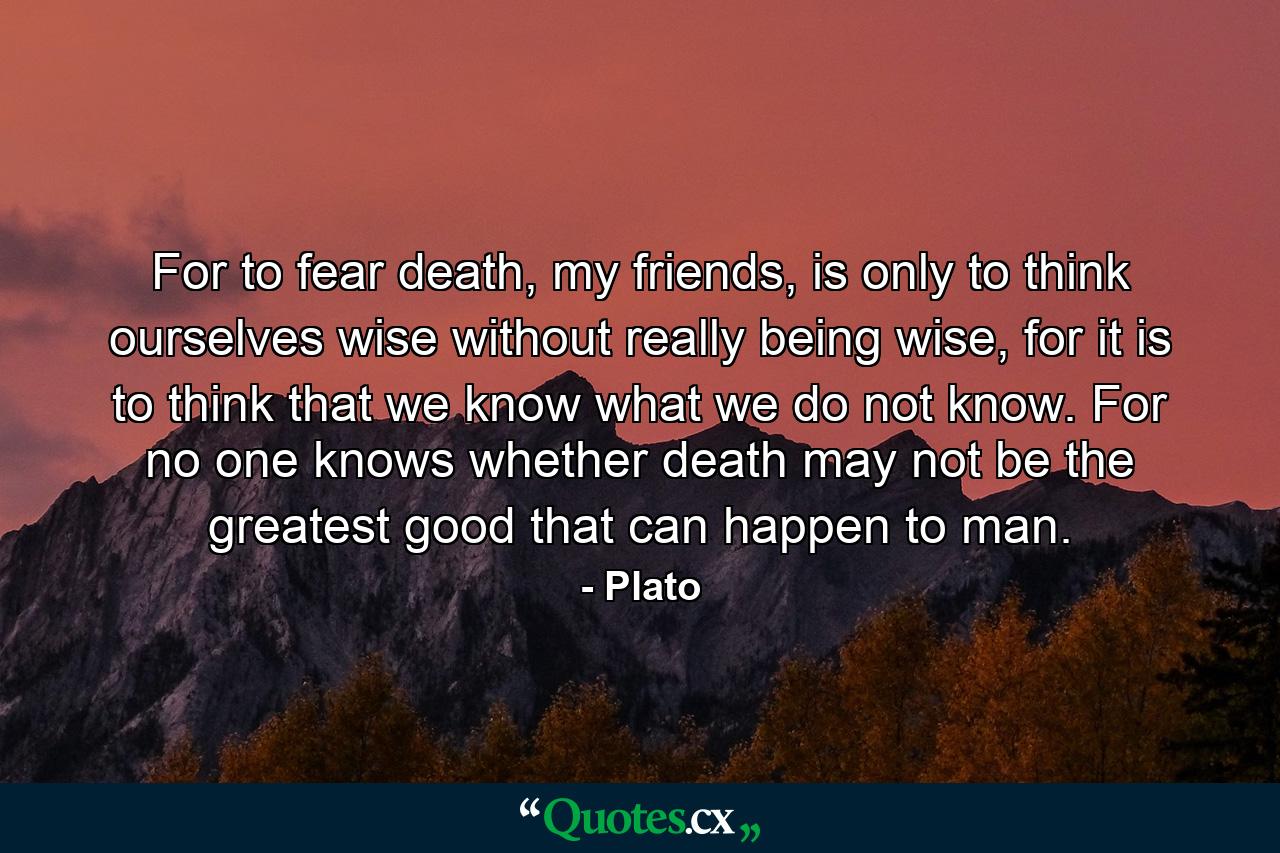 For to fear death, my friends, is only to think ourselves wise without really being wise, for it is to think that we know what we do not know. For no one knows whether death may not be the greatest good that can happen to man. - Quote by Plato