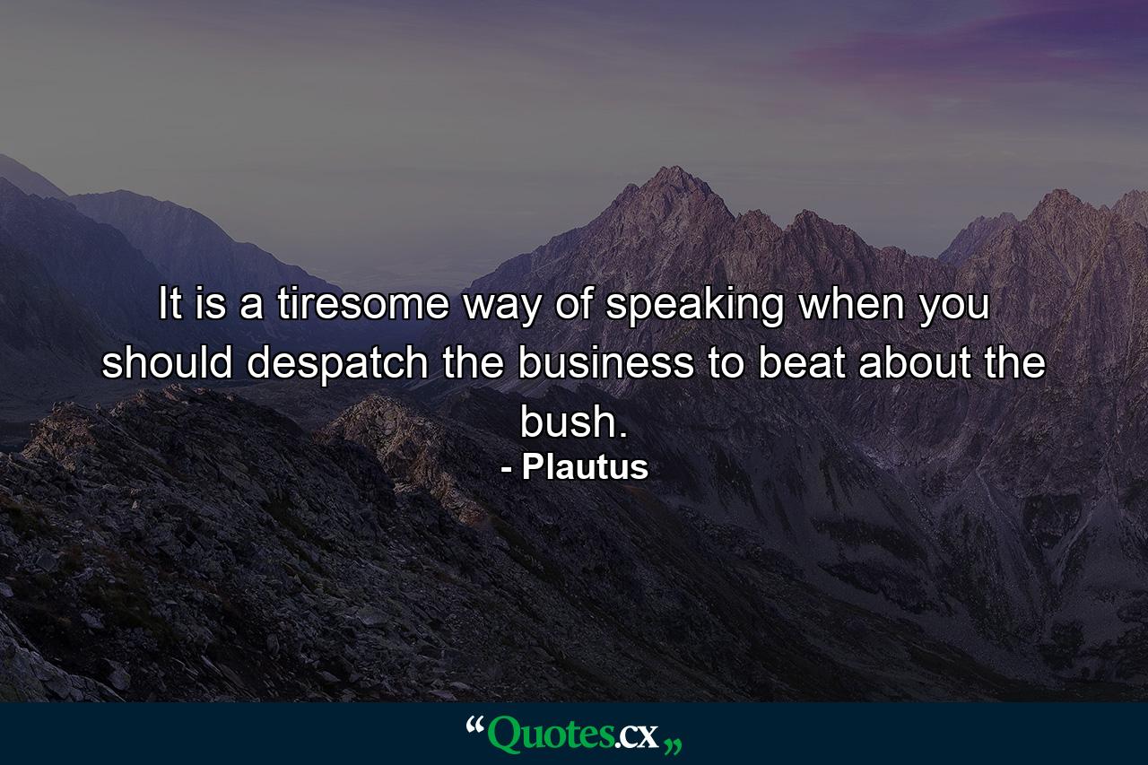 It is a tiresome way of speaking  when you should despatch the business  to beat about the bush. - Quote by Plautus