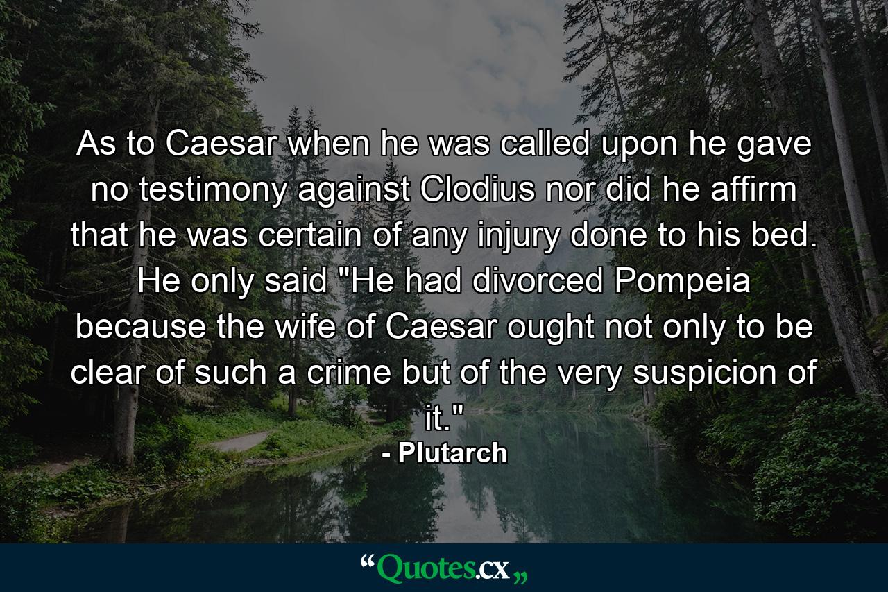 As to Caesar  when he was called upon  he gave no testimony against Clodius  nor did he affirm that he was certain of any injury done to his bed. He only said  