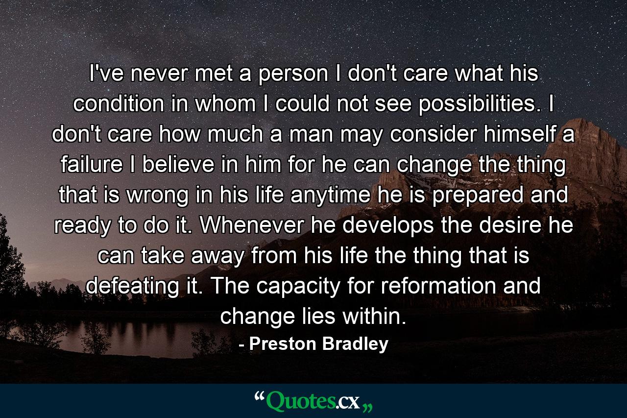 I've never met a person  I don't care what his condition  in whom I could not see possibilities. I don't care how much a man may consider himself a failure  I believe in him  for he can change the thing that is wrong in his life anytime he is prepared and ready to do it. Whenever he develops the desire  he can take away from his life the thing that is defeating it. The capacity for reformation and change lies within. - Quote by Preston Bradley