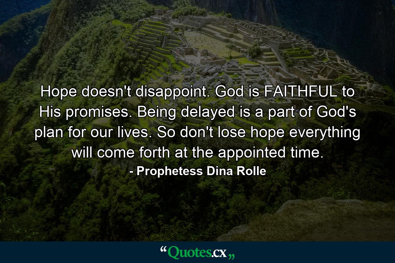 Hope doesn't disappoint. God is FAITHFUL to His promises. Being delayed is a part of God's plan for our lives. So don't lose hope everything will come forth at the appointed time. - Quote by Prophetess Dina Rolle