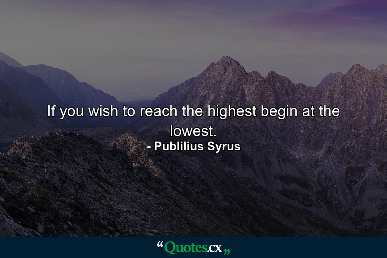 If you wish to reach the highest  begin at the lowest. - Quote by Publilius Syrus