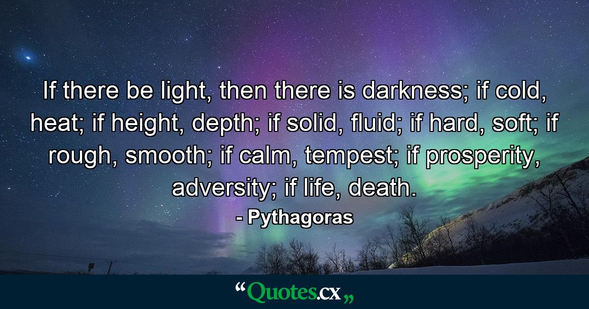 If there be light, then there is darkness; if cold, heat; if height, depth; if solid, fluid; if hard, soft; if rough, smooth; if calm, tempest; if prosperity, adversity; if life, death. - Quote by Pythagoras