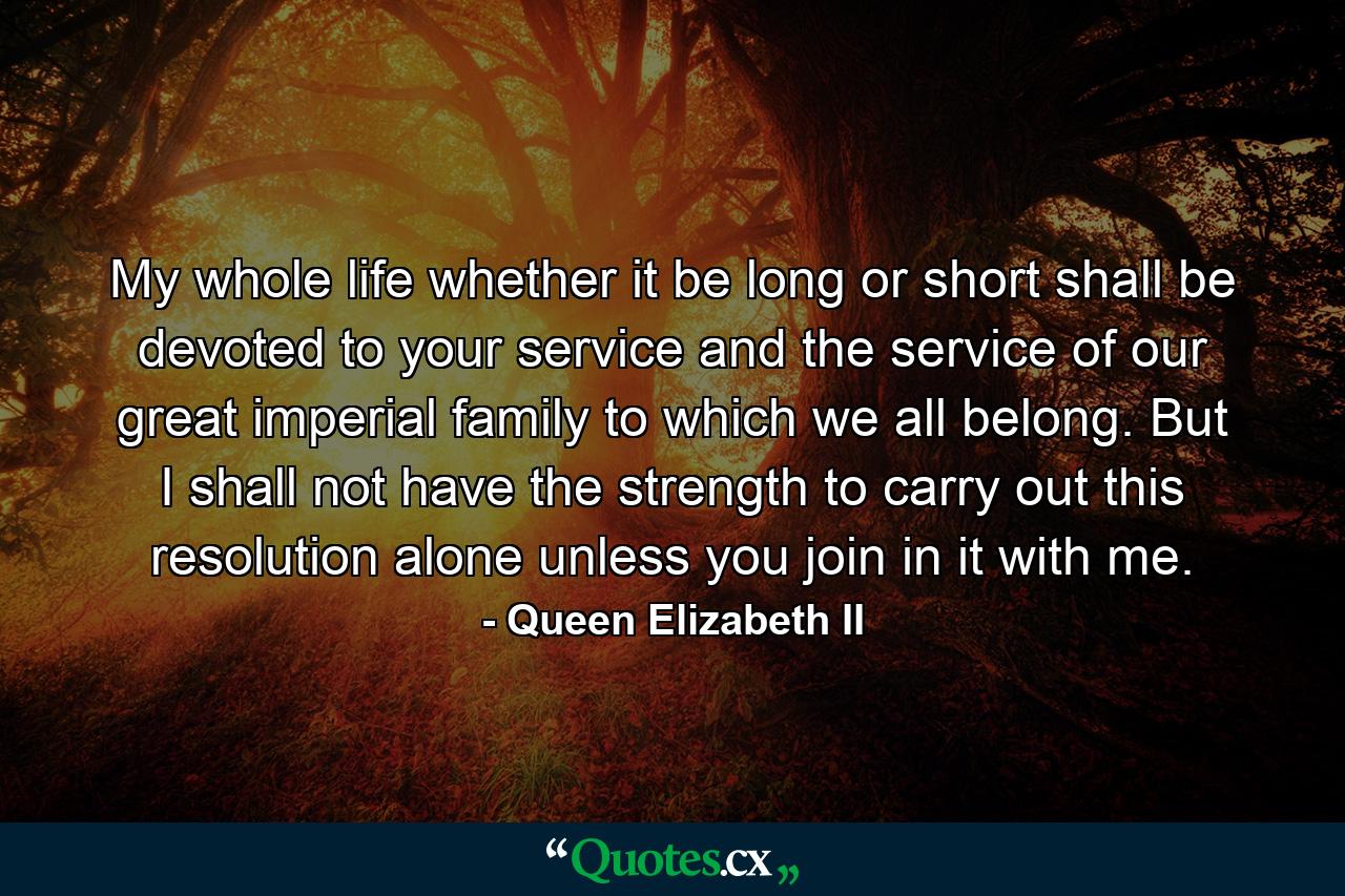 My whole life  whether it be long or short  shall be devoted to your service and the service of our great imperial family to which we all belong. But I shall not have the strength to carry out this resolution alone unless you join in it with me. - Quote by Queen Elizabeth II