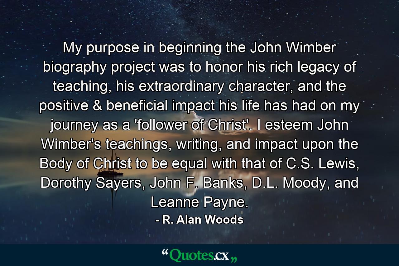 My purpose in beginning the John Wimber biography project was to honor his rich legacy of teaching, his extraordinary character, and the positive & beneficial impact his life has had on my journey as a 'follower of Christ'. I esteem John Wimber's teachings, writing, and impact upon the Body of Christ to be equal with that of C.S. Lewis, Dorothy Sayers, John F. Banks, D.L. Moody, and Leanne Payne. - Quote by R. Alan Woods