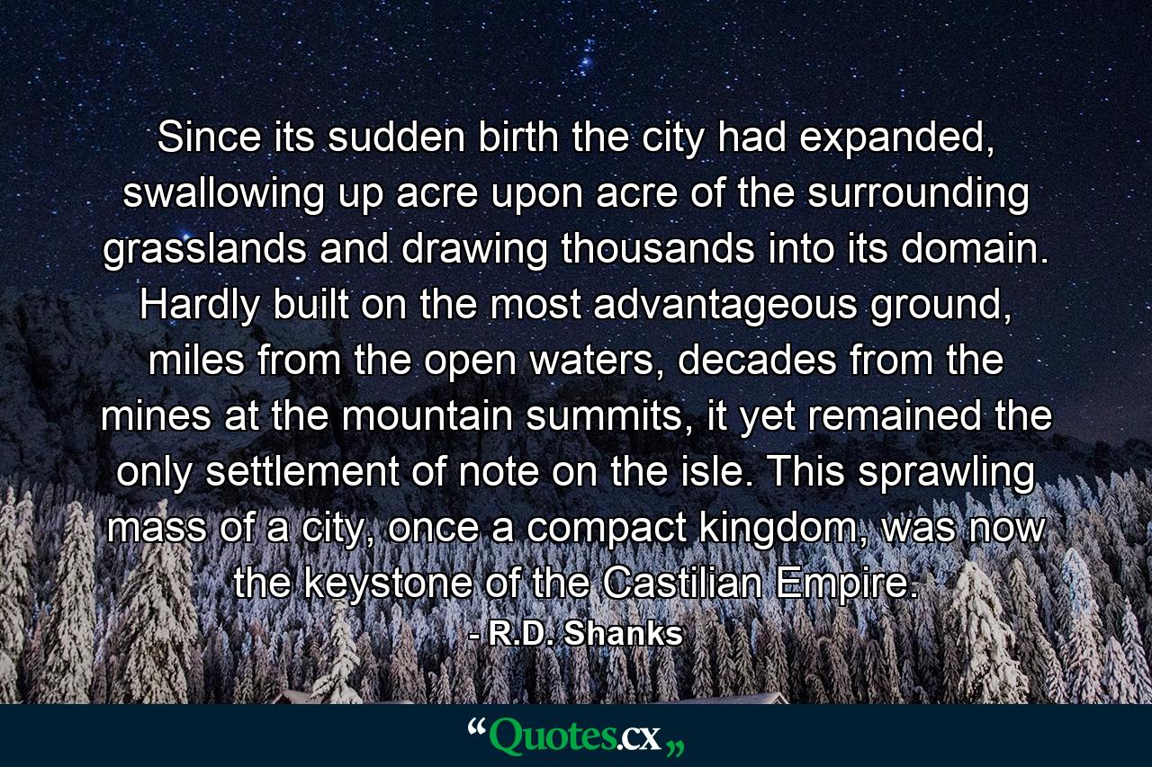 Since its sudden birth the city had expanded, swallowing up acre upon acre of the surrounding grasslands and drawing thousands into its domain. Hardly built on the most advantageous ground, miles from the open waters, decades from the mines at the mountain summits, it yet remained the only settlement of note on the isle. This sprawling mass of a city, once a compact kingdom, was now the keystone of the Castilian Empire. - Quote by R.D. Shanks