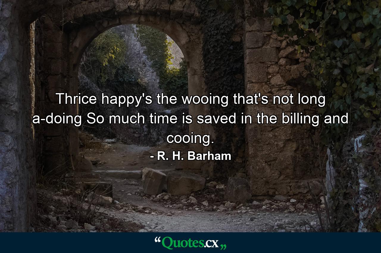 Thrice happy's the wooing that's not long a-doing  So much time is saved in the billing and cooing. - Quote by R. H. Barham