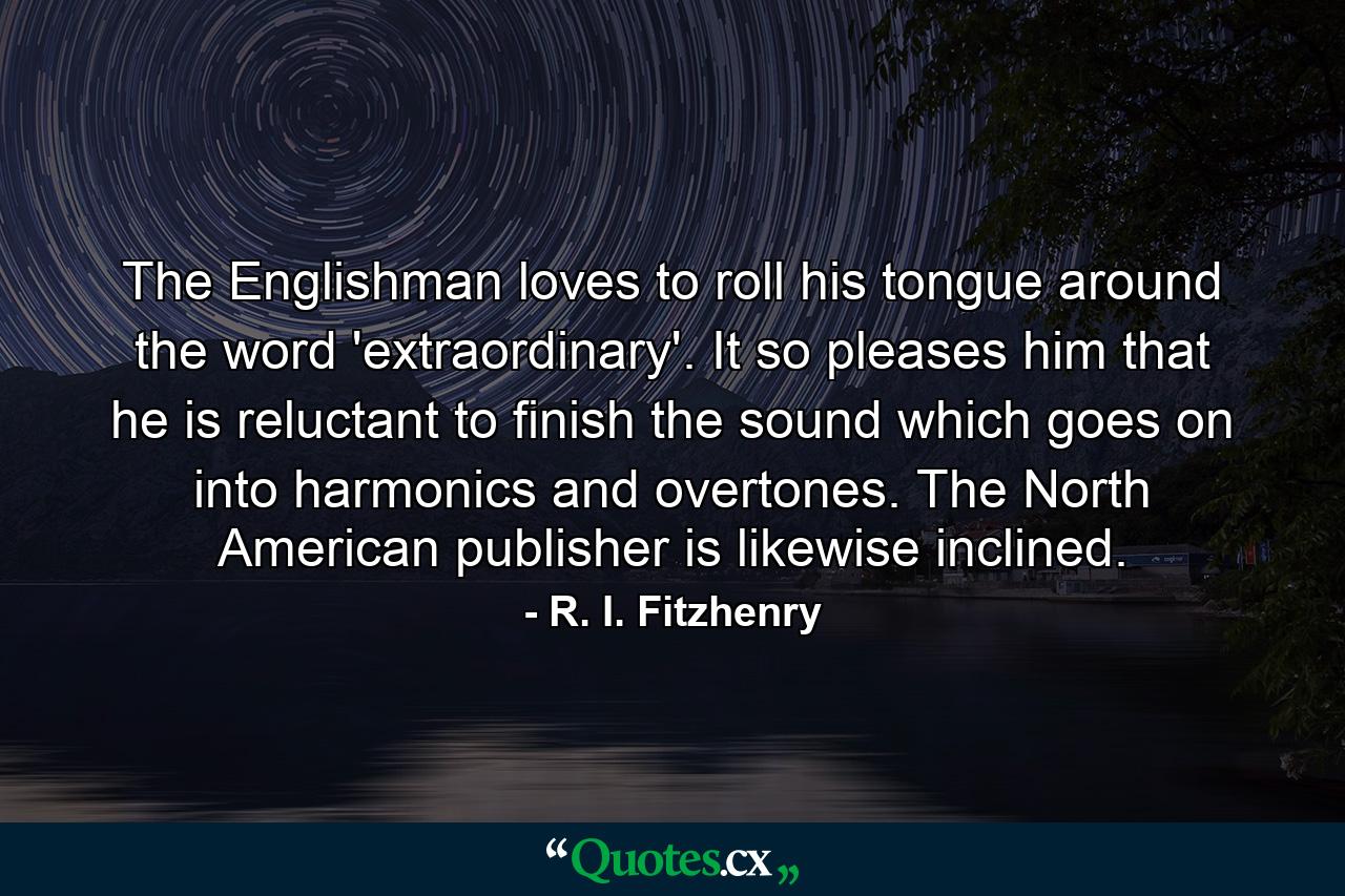 The Englishman loves to roll his tongue around the word  'extraordinary'. It so pleases him that he is reluctant to finish the sound which goes on into harmonics and overtones. The North American publisher is likewise inclined. - Quote by R. I. Fitzhenry