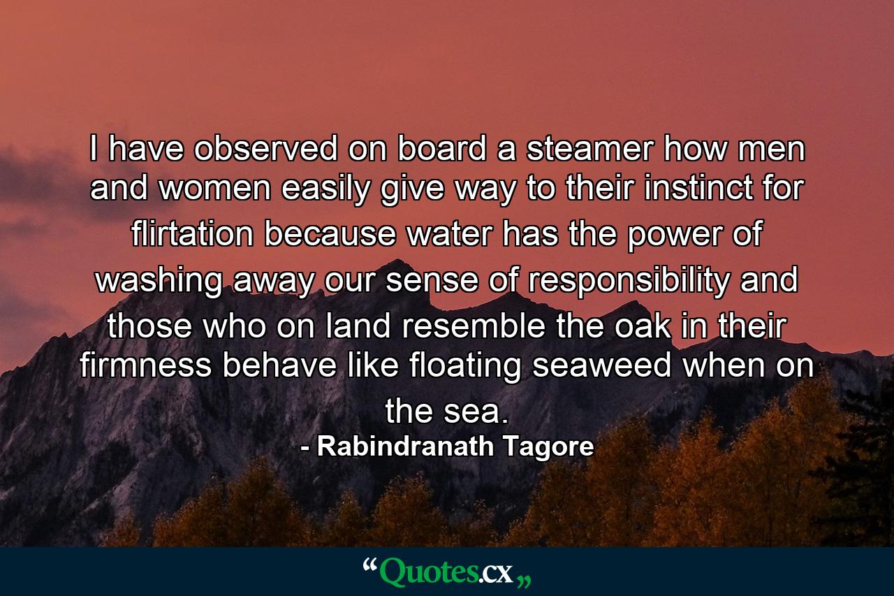 I have observed  on board a steamer  how men and women easily give way to their instinct for flirtation  because water has the power of washing away our sense of responsibility  and those who on land resemble the oak in their firmness behave like floating seaweed when on the sea. - Quote by Rabindranath Tagore