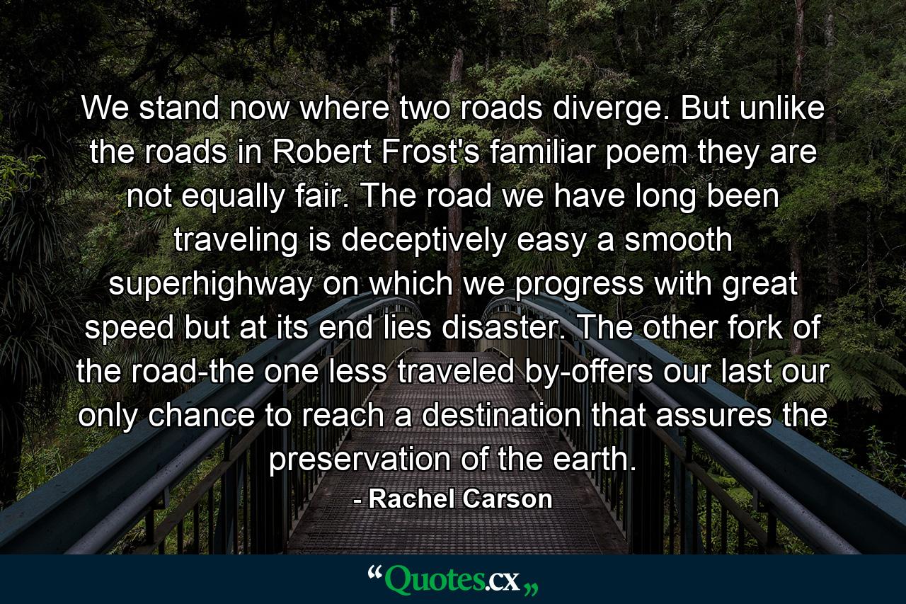 We stand now where two roads diverge. But unlike the roads in Robert Frost's familiar poem  they are not equally fair. The road we have long been traveling is deceptively easy  a smooth superhighway on which we progress with great speed  but at its end lies disaster. The other fork of the road-the one less traveled by-offers our last  our only chance to reach a destination that assures the preservation of the earth. - Quote by Rachel Carson