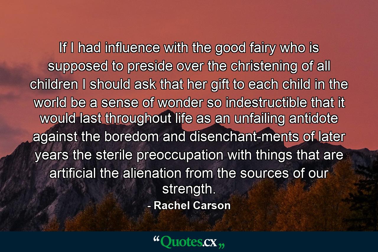 If I had influence with the good fairy who is supposed to preside over the christening of all children  I should ask that her gift to each child in the world be a sense of wonder so indestructible that it would last throughout life as an unfailing antidote against the boredom and disenchant-ments of later years  the sterile preoccupation with things that are artificial  the alienation from the sources of our strength. - Quote by Rachel Carson