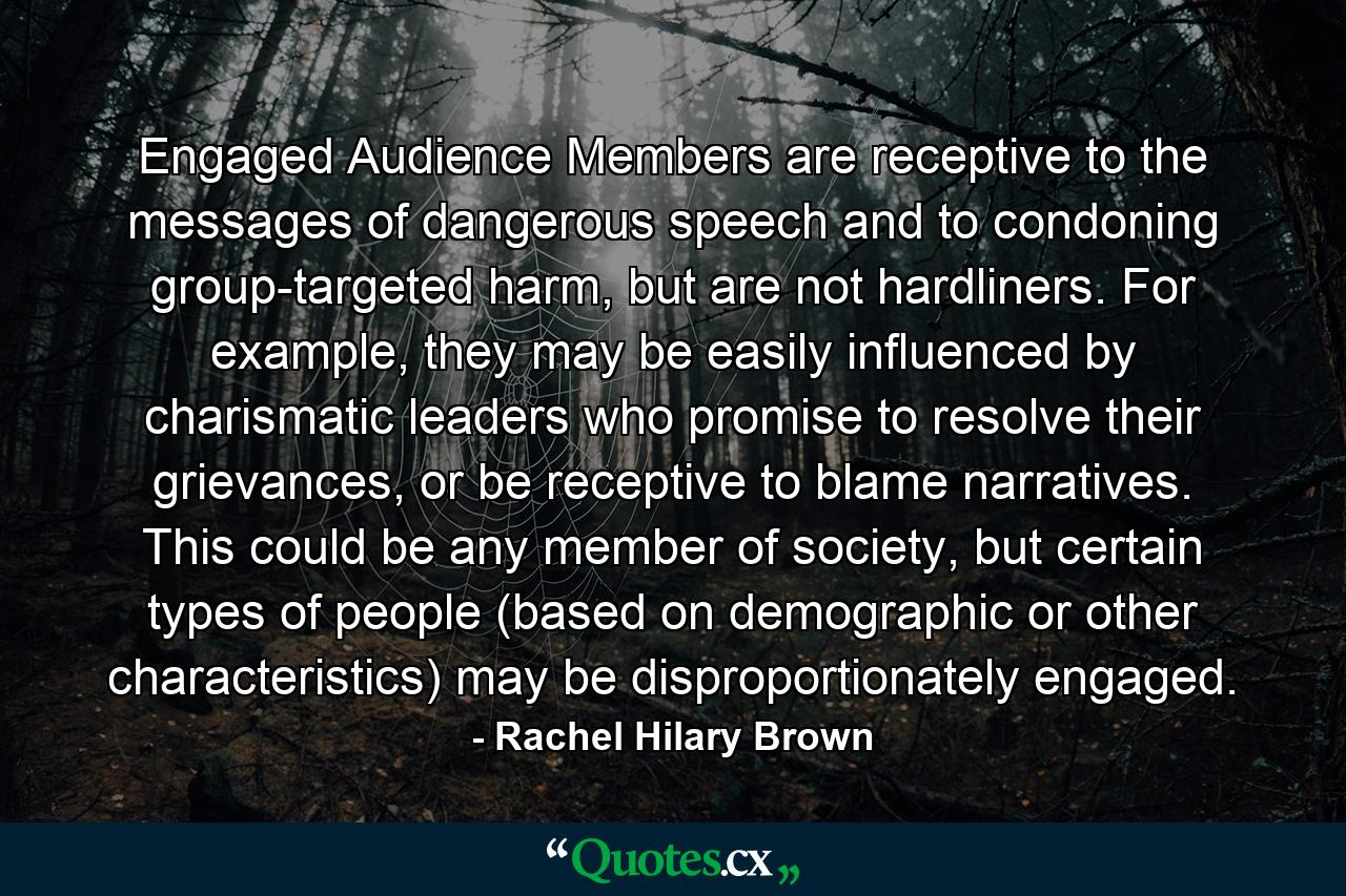 Engaged Audience Members are receptive to the messages of dangerous speech and to condoning group-targeted harm, but are not hardliners. For example, they may be easily influenced by charismatic leaders who promise to resolve their grievances, or be receptive to blame narratives. This could be any member of society, but certain types of people (based on demographic or other characteristics) may be disproportionately engaged. - Quote by Rachel Hilary Brown