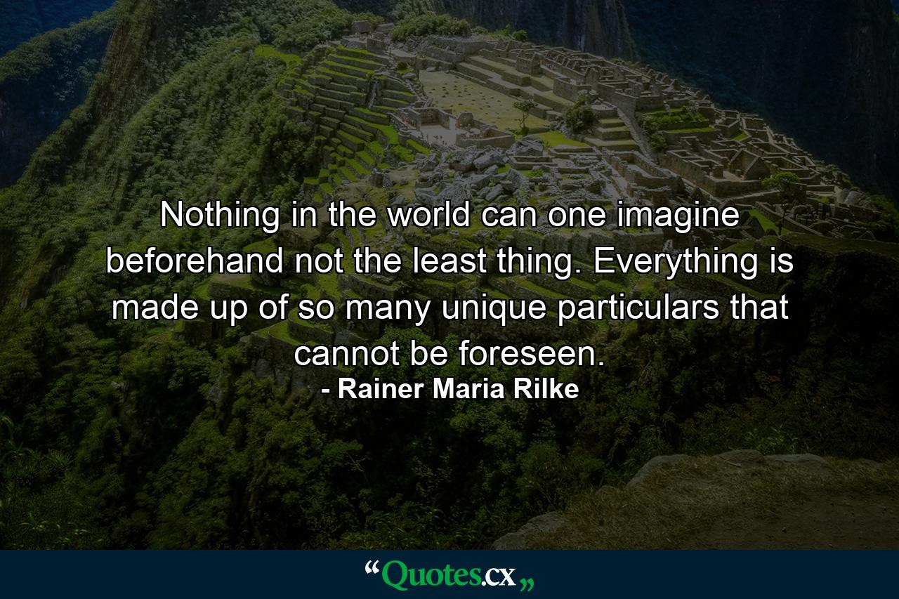 Nothing in the world can one imagine beforehand  not the least thing. Everything is made up of so many unique particulars that cannot be foreseen. - Quote by Rainer Maria Rilke