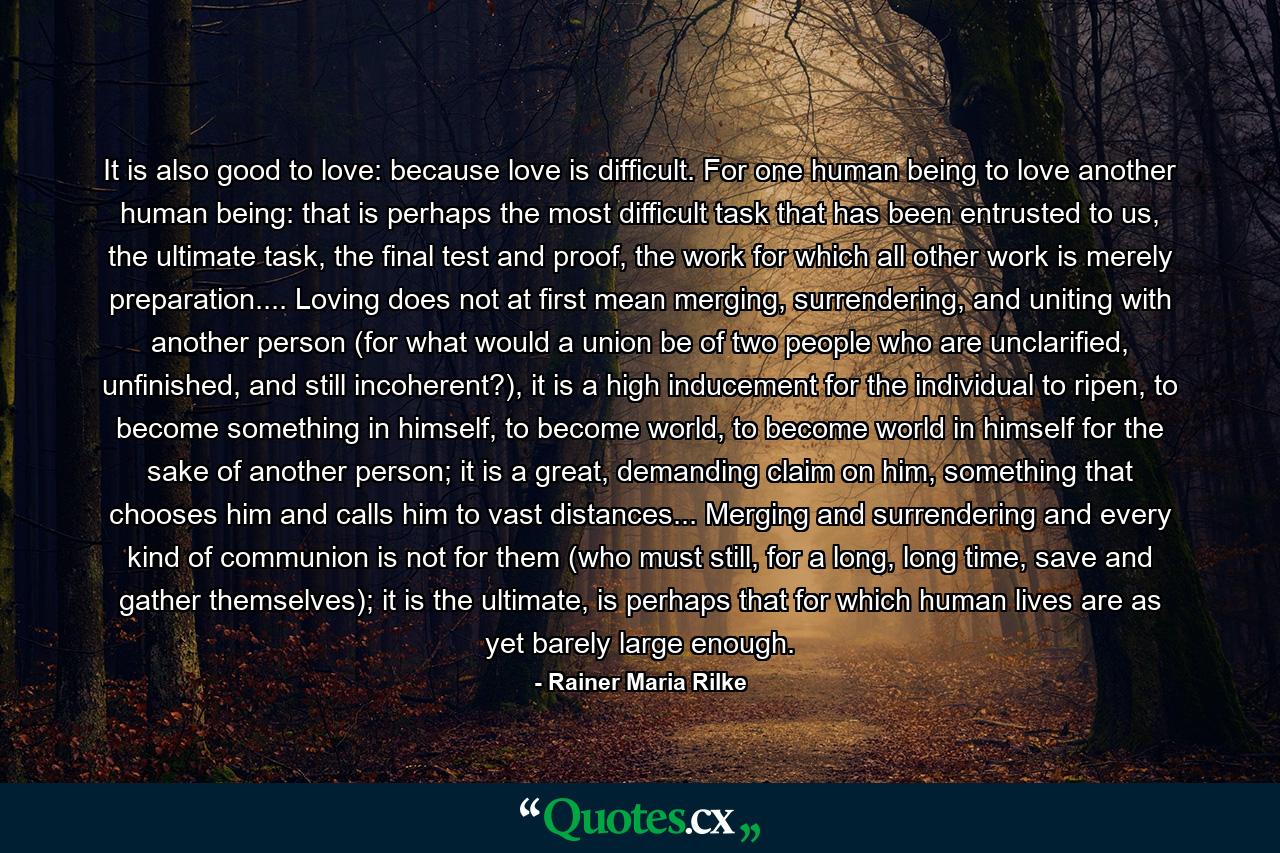 It is also good to love: because love is difficult. For one human being to love another human being: that is perhaps the most difficult task that has been entrusted to us, the ultimate task, the final test and proof, the work for which all other work is merely preparation.... Loving does not at first mean merging, surrendering, and uniting with another person (for what would a union be of two people who are unclarified, unfinished, and still incoherent?), it is a high inducement for the individual to ripen, to become something in himself, to become world, to become world in himself for the sake of another person; it is a great, demanding claim on him, something that chooses him and calls him to vast distances... Merging and surrendering and every kind of communion is not for them (who must still, for a long, long time, save and gather themselves); it is the ultimate, is perhaps that for which human lives are as yet barely large enough. - Quote by Rainer Maria Rilke