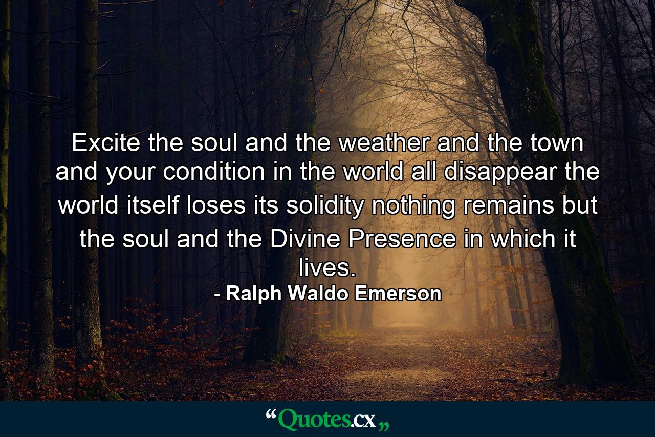 Excite the soul  and the weather and the town and your condition in the world all disappear  the world itself loses its solidity  nothing remains but the soul and the Divine Presence in which it lives. - Quote by Ralph Waldo Emerson