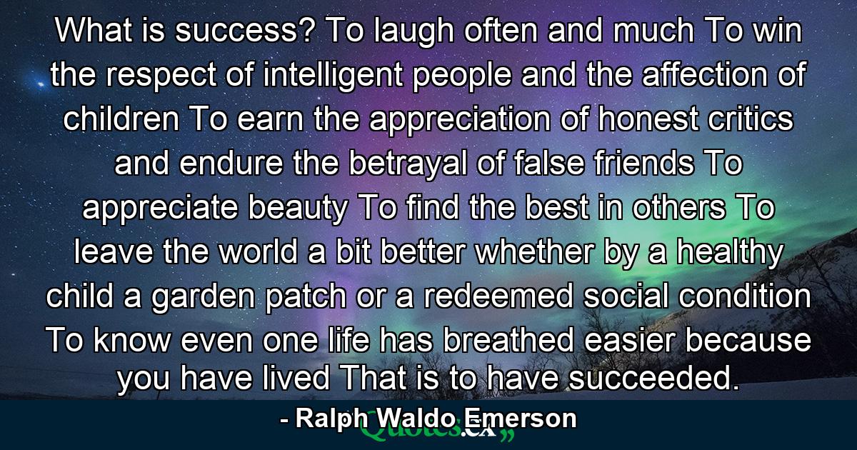 What is success? To laugh often and much  To win the respect of intelligent people and the affection of children  To earn the appreciation of honest critics and endure the betrayal of false friends  To appreciate beauty  To find the best in others  To leave the world a bit better  whether by a healthy child  a garden patch or a redeemed social condition  To know even one life has breathed easier because you have lived  That is to have succeeded. - Quote by Ralph Waldo Emerson